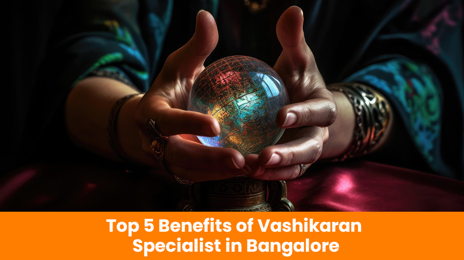 Top 5 Benefits of Vashikaran Specialist in Bangalore