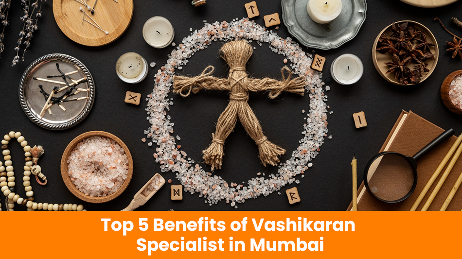 Top 5 Benefits of Vashikaran Specialist in Mumbai